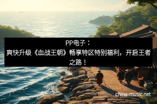 PP电子：爽快升级《血战王朝》畅享特区特别福利，开启王者之路！