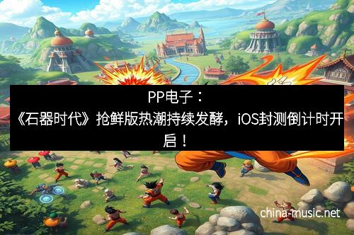 PP电子：《石器时代》抢鲜版热潮持续发酵，iOS封测倒计时开启！